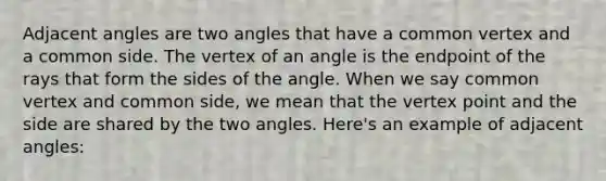 <a href='https://www.questionai.com/knowledge/knPzVOQJ31-adjacent-angles' class='anchor-knowledge'>adjacent angles</a> are two angles that have a common vertex and a common side. The vertex of an angle is the endpoint of the rays that form the sides of the angle. When we say common vertex and common side, we mean that the vertex point and the side are shared by the two angles. Here's an example of adjacent angles: