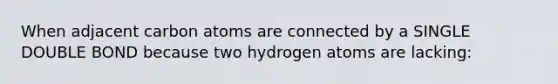 When adjacent carbon atoms are connected by a SINGLE DOUBLE BOND because two hydrogen atoms are lacking: