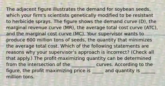 The adjacent figure illustrates the demand for soybean​ seeds, which your​ firm's scientists genetically modified to be resistant to herbicide sprays. The figure shows the demand curve ​(D​), the marginal revenue curve ​(MR​), the average total cost curve ​(ATC​), and the marginal cost curve ​(MC​). Your supervisor wants to produce 600 million tons of​ seeds, the quantity that minimizes the average total cost. Which of the following statements are reasons why your​ supervisor's approach is​ incorrect? ​(Check all that apply​.) The​ profit-maximizing quantity can be determined from the intersection of the __________ curves. According to the​ figure, the profit maximizing price is ​_____ and quantity is ______ million tons.