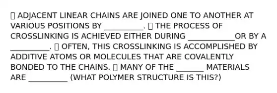 ⮚ ADJACENT LINEAR CHAINS ARE JOINED ONE TO ANOTHER AT VARIOUS POSITIONS BY __________. ⮚ THE PROCESS OF CROSSLINKING IS ACHIEVED EITHER DURING ____________OR BY A __________. ⮚ OFTEN, THIS CROSSLINKING IS ACCOMPLISHED BY ADDITIVE ATOMS OR MOLECULES THAT ARE COVALENTLY BONDED TO THE CHAINS. ⮚ MANY OF THE _______ MATERIALS ARE __________ (WHAT POLYMER STRUCTURE IS THIS?)