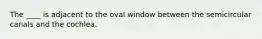 The ____ is adjacent to the oval window between the semicircular canals and the cochlea.