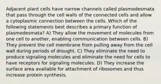 Adjacent plant cells have narrow channels called plasmodesmata that pass through the cell walls of the connected cells and allow a cytoplasmic connection between the cells. Which of the following statements best describes a primary function of plasmodesmata? A) They allow the movement of molecules from one cell to another, enabling communication between cells. B) They prevent the cell membrane from pulling away from the cell wall during periods of drought. C) They eliminate the need to produce signaling molecules and eliminate the need for cells to have receptors for signaling molecules. D) They increase the surface area available for attachment of ribosomes and thus increase protein synthesis.