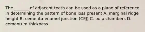 The _______ of adjacent teeth can be used as a plane of reference in determining the pattern of bone loss present A. marginal ridge height B. cemento-enamel junction (CEJ) C. pulp chambers D. cementum thickness