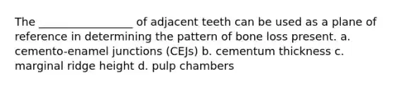 The _________________ of adjacent teeth can be used as a plane of reference in determining the pattern of bone loss present. a. cemento-enamel junctions (CEJs) b. cementum thickness c. marginal ridge height d. pulp chambers