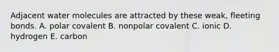 Adjacent water molecules are attracted by these weak, fleeting bonds. A. polar covalent B. nonpolar covalent C. ionic D. hydrogen E. carbon