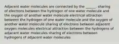 Adjacent water molecules are connected by the ______. sharing of electrons between the hydrogen of one water molecule and the oxygen of another water molecule electrical attraction between the hydrogen of one water molecule and the oxygen of another water molecule sharing of electrons between adjacent oxygen molecules electrical attraction between the hydrogens of adjacent water molecules sharing of electrons between hydrogens of adjacent water molecules