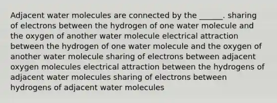 Adjacent water molecules are connected by the ______. sharing of electrons between the hydrogen of one water molecule and the oxygen of another water molecule electrical attraction between the hydrogen of one water molecule and the oxygen of another water molecule sharing of electrons between adjacent oxygen molecules electrical attraction between the hydrogens of adjacent water molecules sharing of electrons between hydrogens of adjacent water molecules