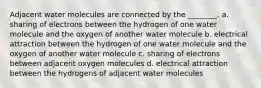 Adjacent water molecules are connected by the ________. a. sharing of electrons between the hydrogen of one water molecule and the oxygen of another water molecule b. electrical attraction between the hydrogen of one water molecule and the oxygen of another water molecule c. sharing of electrons between adjacent oxygen molecules d. electrical attraction between the hydrogens of adjacent water molecules