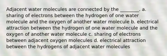 Adjacent water molecules are connected by the ________. a. sharing of electrons between the hydrogen of one water molecule and the oxygen of another water molecule b. electrical attraction between the hydrogen of one water molecule and the oxygen of another water molecule c. sharing of electrons between adjacent oxygen molecules d. electrical attraction between the hydrogens of adjacent water molecules