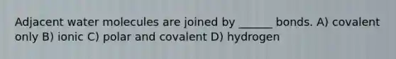 Adjacent water molecules are joined by ______ bonds. A) covalent only B) ionic C) polar and covalent D) hydrogen