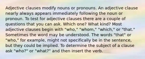 Adjective clauses modify nouns or pronouns. An adjective clause nearly always appears immediately following the noun or pronoun. To test for adjective clauses there are a couple of questions that you can ask. Which one? What kind? Most adjective clauses begin with "who," "whom," "which," or "that." Sometimes the word may be understood. The words "that" or "who," for example, might not specifically be in the sentence, but they could be implied. To determine the subject of a clause ask "who?" or "what?" and then insert the verb.