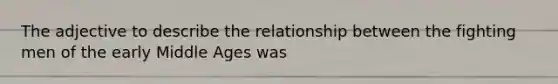 The adjective to describe the relationship between the fighting men of the early Middle Ages was