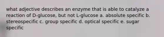 what adjective describes an enzyme that is able to catalyze a reaction of D-glucose, but not L-glucose a. absolute specific b. stereospecific c. group specific d. optical specific e. sugar specific