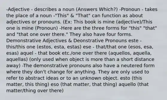 -Adjective - describes a noun (Answers Which?) -Pronoun - takes the place of a noun -"This" & "That" can function as about adjectives or pronouns. (Ex: This book is mine (adjective)/This one is mine (Pronoun) -Here are the three forms for "this" "that" and "that one over there." They also have four forms. Demonstrative Adjectives & Deonstrative Pronouns este - this/this one (estos, esta, estas) ese - that/that one (esos, esa, esas) aquel - that book etc./one over there (aquellos, aquella, aquellas) (only used when object is more than a short distance away) -The demonstrative pronouns also have a neutered form where they don't change for anything. They are only used to refer to abstract ideas or to an unknown object. esto (this matter, this thing) eso (that matter, that thing) aquello (that matter/thing over there)