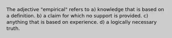 The adjective "empirical" refers to a) knowledge that is based on a definition. b) a claim for which no support is provided. c) anything that is based on experience. d) a logically necessary truth.