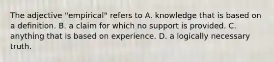 The adjective "empirical" refers to A. knowledge that is based on a definition. B. a claim for which no support is provided. C. anything that is based on experience. D. a logically necessary truth.