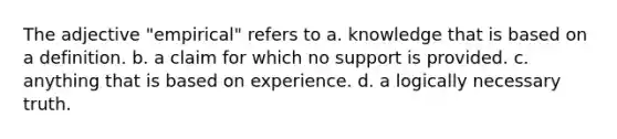 The adjective "empirical" refers to a. knowledge that is based on a definition. b. a claim for which no support is provided. c. anything that is based on experience. d. a logically necessary truth.