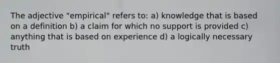 The adjective "empirical" refers to: a) knowledge that is based on a definition b) a claim for which no support is provided c) anything that is based on experience d) a logically necessary truth