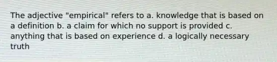 The adjective "empirical" refers to a. knowledge that is based on a definition b. a claim for which no support is provided c. anything that is based on experience d. a logically necessary truth