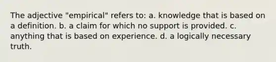 The adjective "empirical" refers to: a. knowledge that is based on a definition. b. a claim for which no support is provided. c. anything that is based on experience. d. a logically necessary truth.