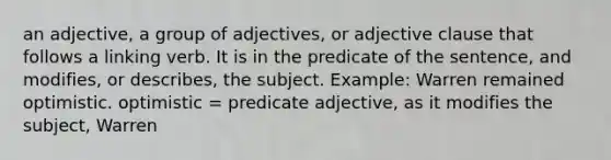 an adjective, a group of adjectives, or adjective clause that follows a linking verb. It is in the predicate of the sentence, and modifies, or describes, the subject. Example: Warren remained optimistic. optimistic = predicate adjective, as it modifies the subject, Warren