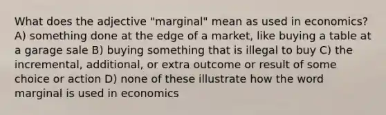 What does the adjective "marginal" mean as used in economics? A) something done at the edge of a market, like buying a table at a garage sale B) buying something that is illegal to buy C) the incremental, additional, or extra outcome or result of some choice or action D) none of these illustrate how the word marginal is used in economics