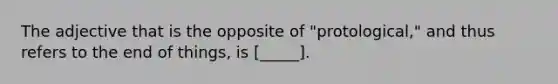 The adjective that is the opposite of "protological," and thus refers to the end of things, is [_____].