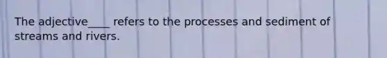 The adjective____ refers to the processes and sediment of streams and rivers.