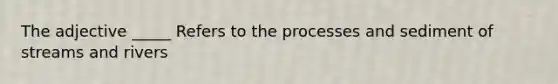 The adjective _____ Refers to the processes and sediment of streams and rivers