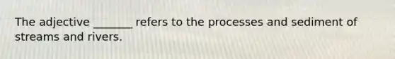 The adjective _______ refers to the processes and sediment of streams and rivers.