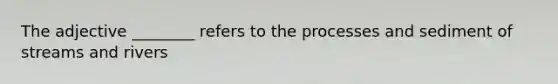 The adjective ________ refers to the processes and sediment of streams and rivers