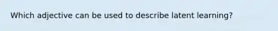 Which adjective can be used to describe latent learning?
