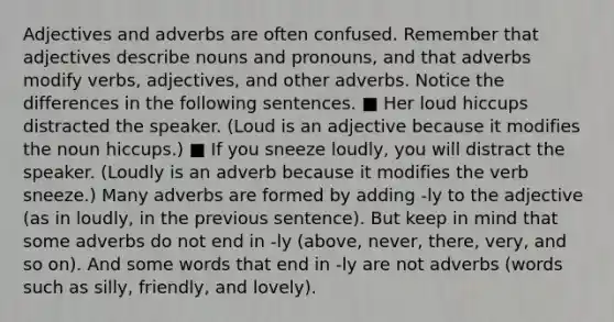 Adjectives and adverbs are often confused. Remember that adjectives describe nouns and pronouns, and that adverbs modify verbs, adjectives, and other adverbs. Notice the differences in the following sentences. ■ Her loud hiccups distracted the speaker. (Loud is an adjective because it modifies the noun hiccups.) ■ If you sneeze loudly, you will distract the speaker. (Loudly is an adverb because it modifies the verb sneeze.) Many adverbs are formed by adding -ly to the adjective (as in loudly, in the previous sentence). But keep in mind that some adverbs do not end in -ly (above, never, there, very, and so on). And some words that end in -ly are not adverbs (words such as silly, friendly, and lovely).