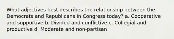 What adjectives best describes the relationship between the Democrats and Republicans in Congress today? a. Cooperative and supportive b. Divided and conflictive c. Collegial and productive d. Moderate and non-partisan