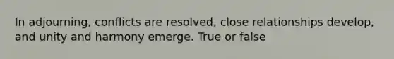 In adjourning, conflicts are resolved, close relationships develop, and unity and harmony emerge. True or false