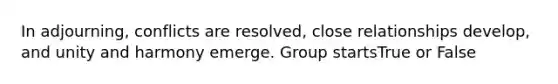 In adjourning, conflicts are resolved, close relationships develop, and unity and harmony emerge. Group startsTrue or False