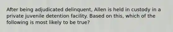 After being adjudicated delinquent, Allen is held in custody in a private juvenile detention facility. Based on this, which of the following is most likely to be true?