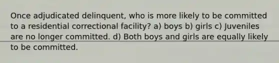 Once adjudicated delinquent, who is more likely to be committed to a residential correctional facility? a) boys b) girls c) Juveniles are no longer committed. d) Both boys and girls are equally likely to be committed.