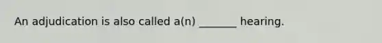 An adjudication is also called a(n) _______ hearing.