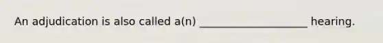 An adjudication is also called a(n) ____________________ hearing.