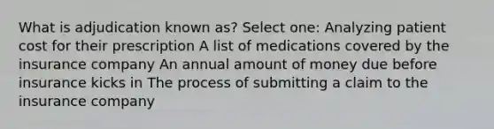 What is adjudication known as? Select one: Analyzing patient cost for their prescription A list of medications covered by the insurance company An annual amount of money due before insurance kicks in The process of submitting a claim to the insurance company