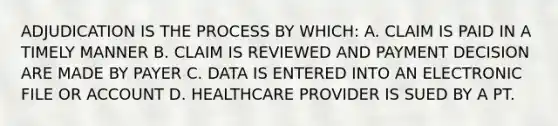 ADJUDICATION IS THE PROCESS BY WHICH: A. CLAIM IS PAID IN A TIMELY MANNER B. CLAIM IS REVIEWED AND PAYMENT DECISION ARE MADE BY PAYER C. DATA IS ENTERED INTO AN ELECTRONIC FILE OR ACCOUNT D. HEALTHCARE PROVIDER IS SUED BY A PT.