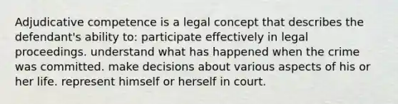 Adjudicative competence is a legal concept that describes the defendant's ability to: participate effectively in legal proceedings. understand what has happened when the crime was committed. make decisions about various aspects of his or her life. represent himself or herself in court.