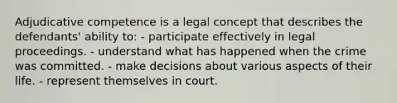 Adjudicative competence is a legal concept that describes the defendants' ability to: - participate effectively in legal proceedings. - understand what has happened when the crime was committed. - make decisions about various aspects of their life. - represent themselves in court.