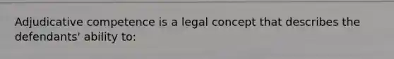 Adjudicative competence is a legal concept that describes the defendants' ability to: