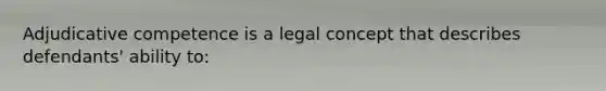 Adjudicative competence is a legal concept that describes defendants' ability to: