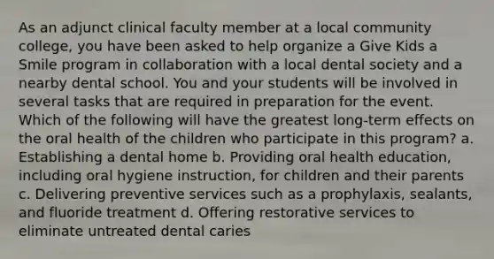 As an adjunct clinical faculty member at a local community college, you have been asked to help organize a Give Kids a Smile program in collaboration with a local dental society and a nearby dental school. You and your students will be involved in several tasks that are required in preparation for the event. Which of the following will have the greatest long-term effects on the oral health of the children who participate in this program? a. Establishing a dental home b. Providing oral health education, including oral hygiene instruction, for children and their parents c. Delivering preventive services such as a prophylaxis, sealants, and fluoride treatment d. Offering restorative services to eliminate untreated dental caries