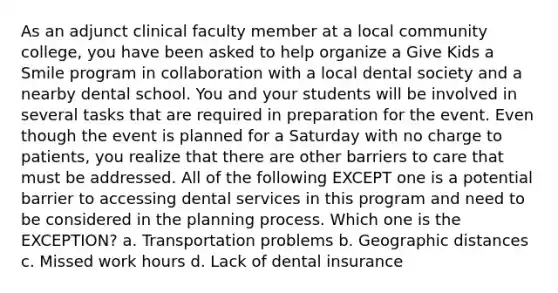 As an adjunct clinical faculty member at a local community college, you have been asked to help organize a Give Kids a Smile program in collaboration with a local dental society and a nearby dental school. You and your students will be involved in several tasks that are required in preparation for the event. Even though the event is planned for a Saturday with no charge to patients, you realize that there are other barriers to care that must be addressed. All of the following EXCEPT one is a potential barrier to accessing dental services in this program and need to be considered in the planning process. Which one is the EXCEPTION? a. Transportation problems b. Geographic distances c. Missed work hours d. Lack of dental insurance