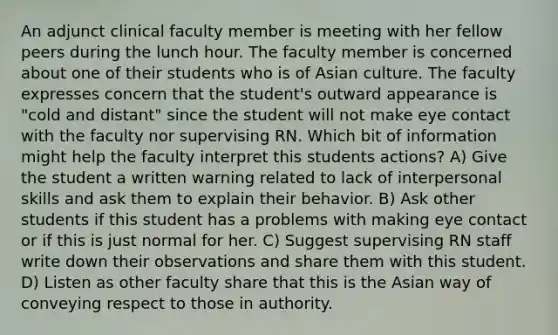 An adjunct clinical faculty member is meeting with her fellow peers during the lunch hour. The faculty member is concerned about one of their students who is of Asian culture. The faculty expresses concern that the student's outward appearance is "cold and distant" since the student will not make eye contact with the faculty nor supervising RN. Which bit of information might help the faculty interpret this students actions? A) Give the student a written warning related to lack of interpersonal skills and ask them to explain their behavior. B) Ask other students if this student has a problems with making eye contact or if this is just normal for her. C) Suggest supervising RN staff write down their observations and share them with this student. D) Listen as other faculty share that this is the Asian way of conveying respect to those in authority.