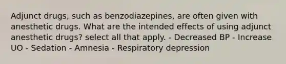 Adjunct drugs, such as benzodiazepines, are often given with anesthetic drugs. What are the intended effects of using adjunct anesthetic drugs? select all that apply. - Decreased BP - Increase UO - Sedation - Amnesia - Respiratory depression